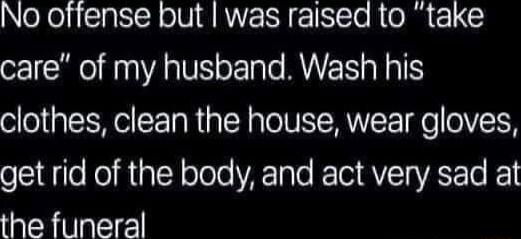 No offense but was raised to take care of my husband Wash his clothes clean the house wear gloves get rid of the body and act very sad at the funeral
