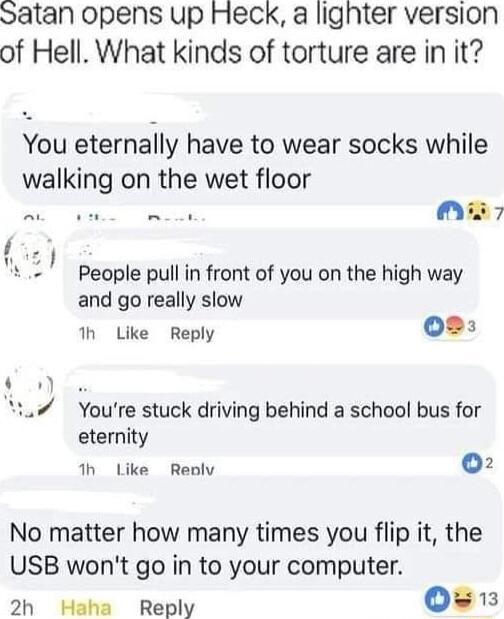 Satan opens up Heck a lighter version of Hell What kinds of torture are in it You eternally have to wear socks while walking on the wet floor A oam e Mmis7 People pull in front of you on the high way and go really slow h Like Reply 02 YYoure stuck driving behind a school bus for eternity th Like Reoly 02 No matter how many times you flip it the USB wont go in to your computer 2h Heha Reply 0