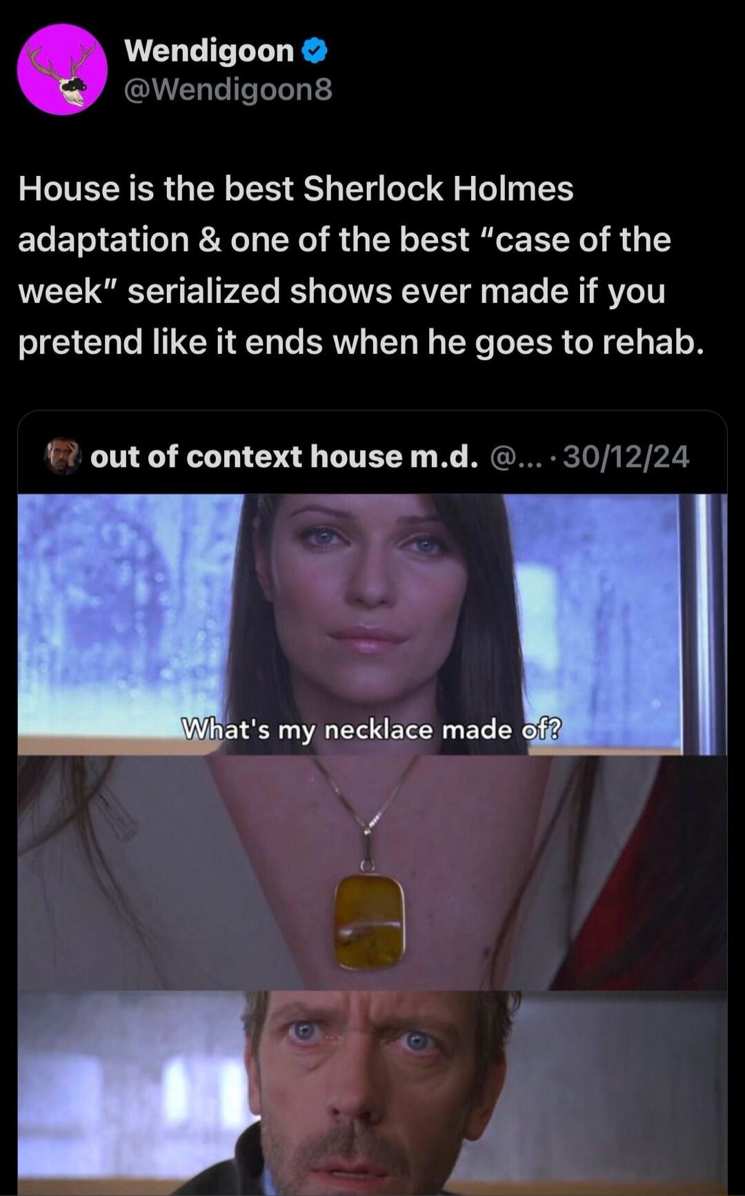 House is the best Sherlock Holmes adaptation & one of the best “case of the week” serialized shows ever made if you pretend like it ends when he goes to rehab. What's my necklace made of?