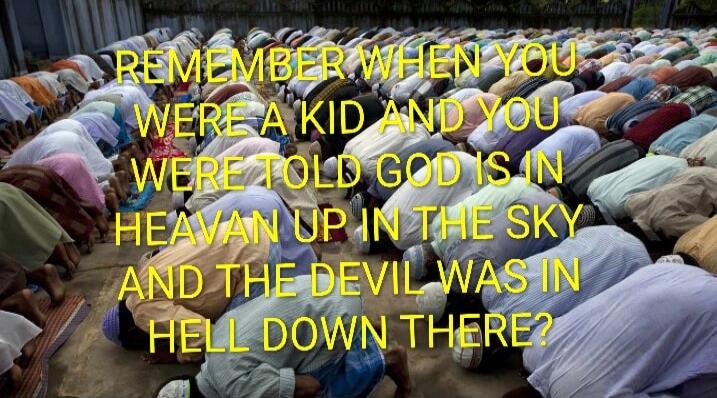 REMEMBER WHEN YOU WERE A KID AND YOU WERE TOLD GOD IS IN HEAVAN UP IN THE SKY AND THE DEVIL WAS IN HELL DOWN THERE?