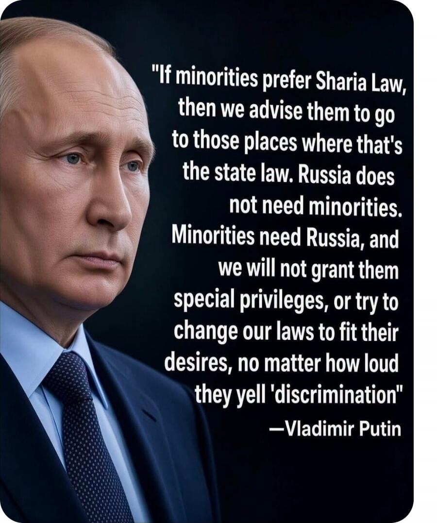 If minorities prefer Sharia Law, then we advise them to go to those places where that's the state law. Russia does not need minorities. Minorities need Russia, and we will not grant them special privileges, or try to change our laws to fit their desires, no matter how loud they yell 'discrimination' —Vladimir Putin