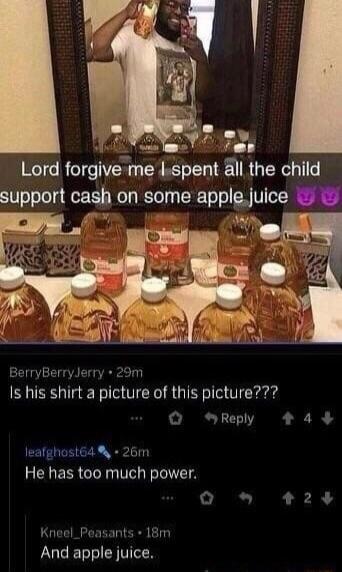 ey Lord forgive me lspent all the child support cash on some applejuice A BerryBerryJerry 29m Is his shirt a picture of this picture Q Reply 443 leafghostGa 26m He has too much power o e L R 2 Kneel_Peasants 18m LUCEBSIEN TR