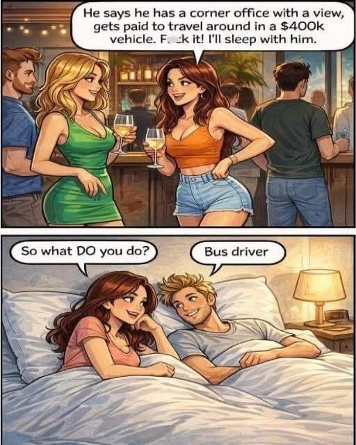 He says he has a corner office with a view, gets paid to travel around in a $400K vehicle. F*** it! I’ll sleep with him. So what DO you do? Bus driver.