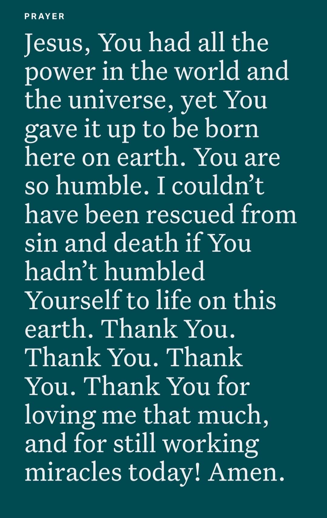 PRAYER
Jesus, You had all the power in the world and the universe, yet You gave it up to be born here on earth. You are so humble. I couldn’t have been rescued from sin and death if You hadn’t humbled Yourself to life on this earth. Thank You. Thank You. Thank You. Thank You for loving me that much, and for still working miracles today! Amen.