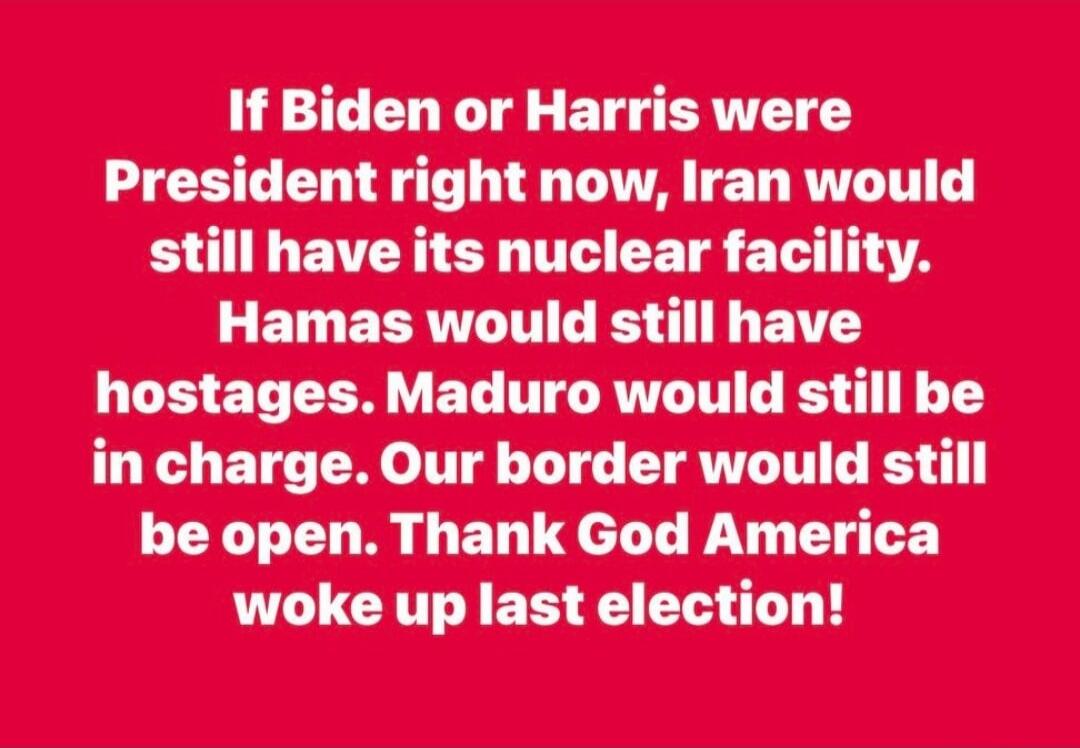 If Biden or Harris were President right now, Iran would still have its nuclear facility. Hamas would still have hostages. Maduro would still be in charge. Our border would still be open. Thank God America woke up last election!