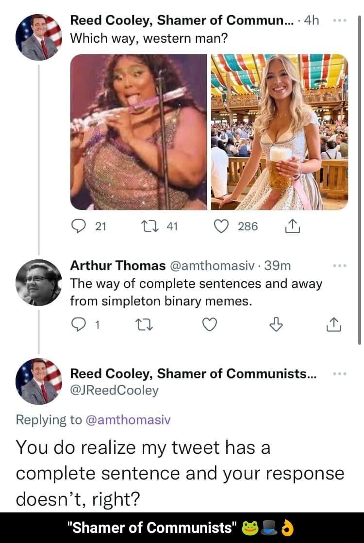 Reed Cooley Shamer of Commun 4h Which way western man Q 2 na Q3 N Arthur Thomas amthomasiv 39m The way of complete sentences and away from simpleton binary memes O8 T Q 1 Reed Cooley Shamer of Communists JReedCooley Replying to amthomasiv You do realize my tweet has a complete sentence and your response doesnt right Shamer of Communists