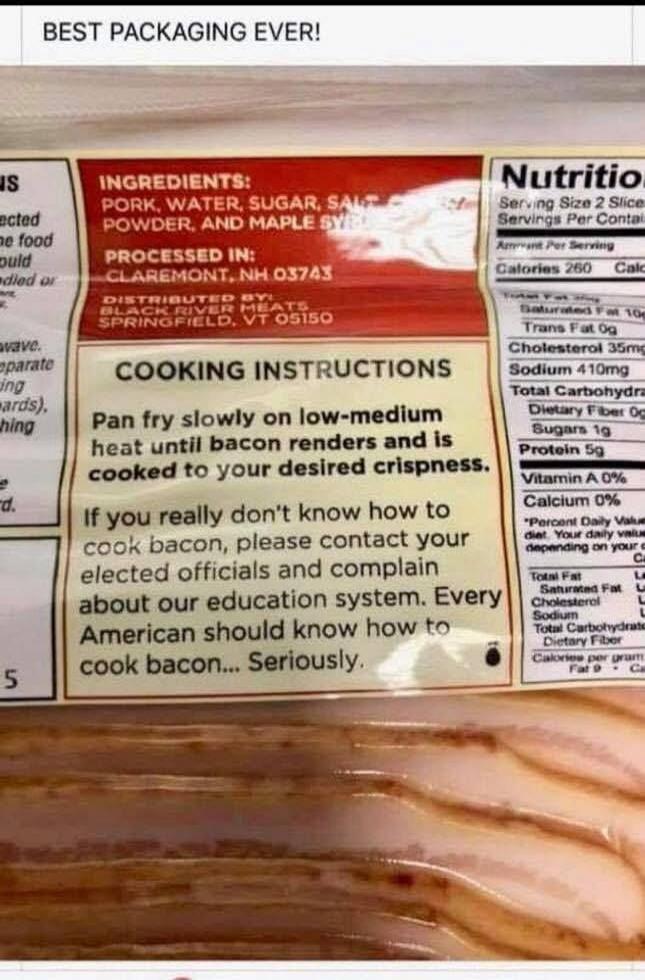 BEST PACKAGING EVER! INGREDIENTS: PORK, WATER, SUGAR, SALT, POWDER, AND MAPLE SYRUP. PROCESSED IN: CLAREMONT, NH 03743. DISTRIBUTED BY: BLACK RIVER MEATS SPRINGFIELD, VT 05150. COOKING INSTRUCTIONS: Pan fry slowly on low-medium heat until bacon renders and is cooked to your desired crispness. If you really don't know how to cook bacon, please conta