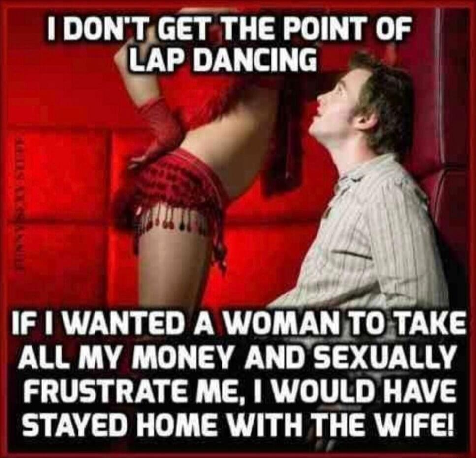 I DON'T GET THE POINT OF LAP DANCING IF I WANTED A WOMAN TO TAKE ALL MY MONEY AND SEXUALLY FRUSTRATE ME, I WOULD HAVE STAYED HOME WITH THE WIFE!