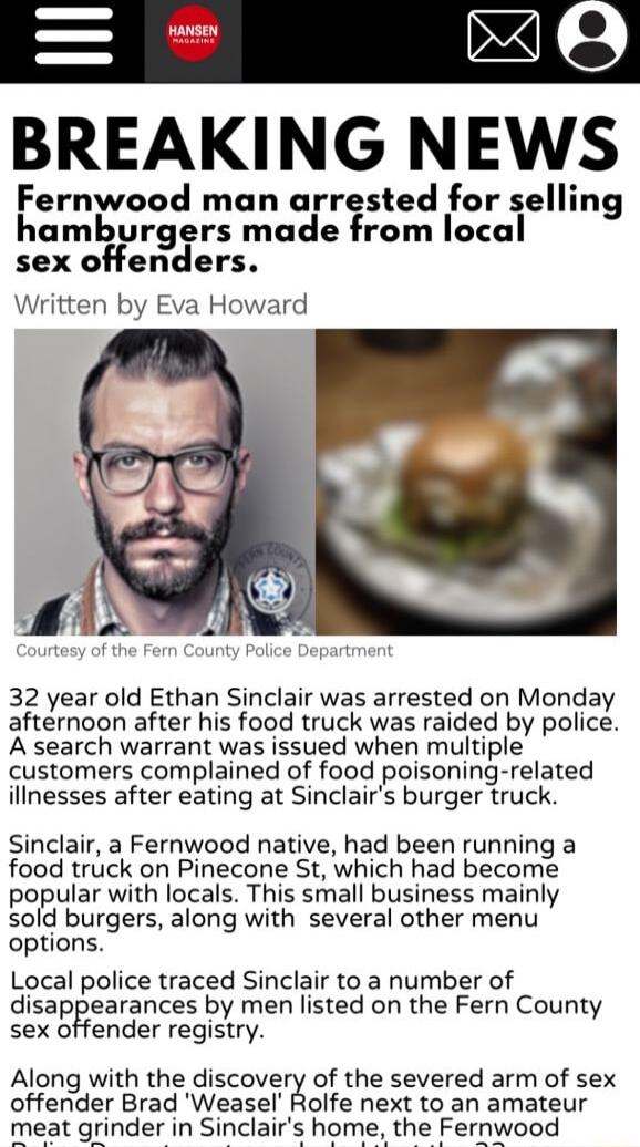 BREAKING NEWS Fernwood man arrested for selling hamburgers made from local sex offenders Written by Eva Howard 32 year old Ethan Sinclair was arrested on Monday afternoon after his food truck was raided by police A search warrant was issued when multiple customers complained of food poisoning related illnesses after eating at Sinclairs burger truck Sinclair a Fernwood native had been running a foo