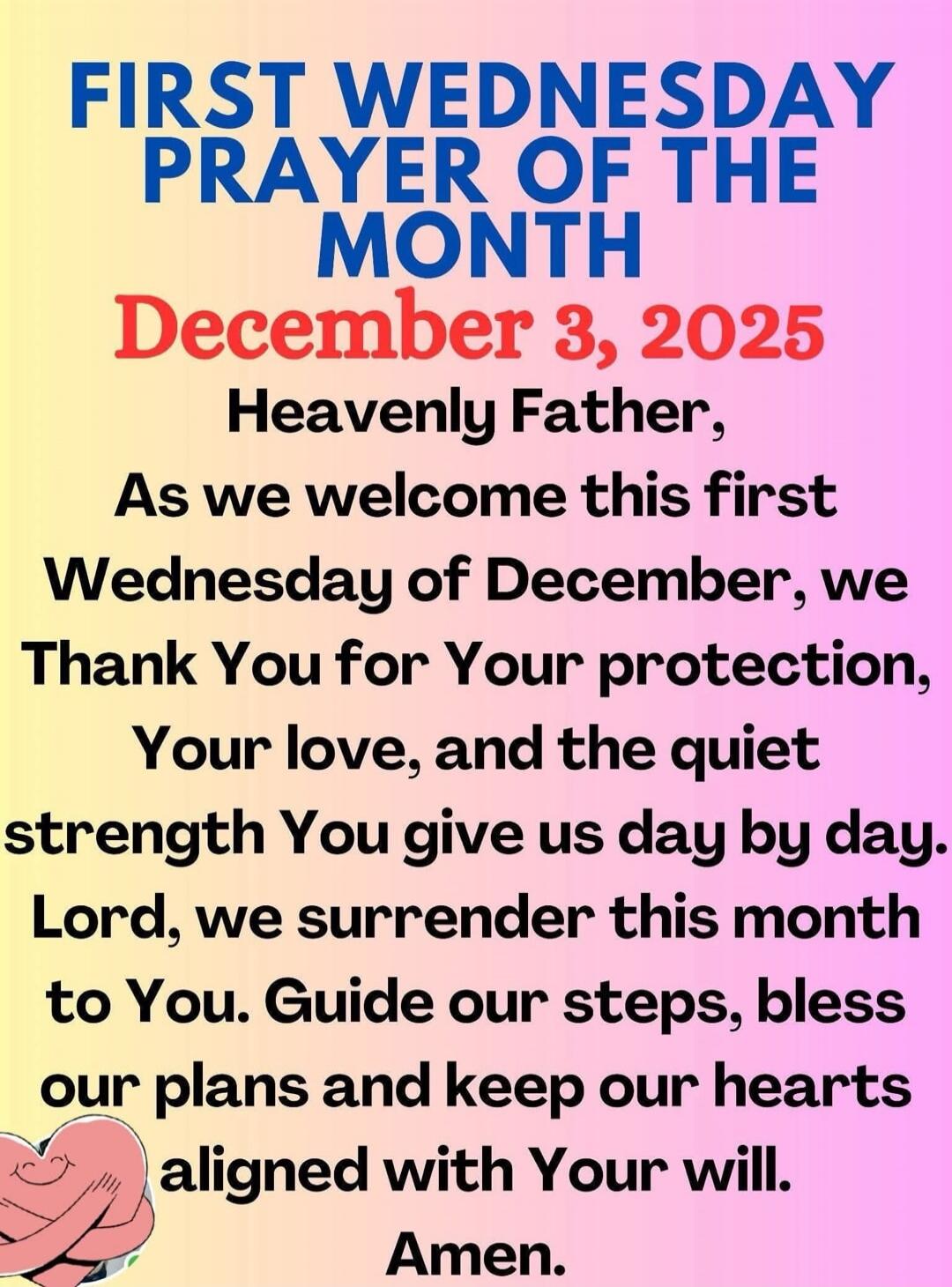 FIRST WEDNESDAY PRAYER OF THE MONTH December 3, 2025 Heavenly Father, As we welcome this first Wednesday of December, we thank You for Your protection, Your love, and the quiet strength You give us day by day. Lord, we surrender this month to You. Guide our steps, bless our plans and keep our hearts aligned with Your will. Amen.
