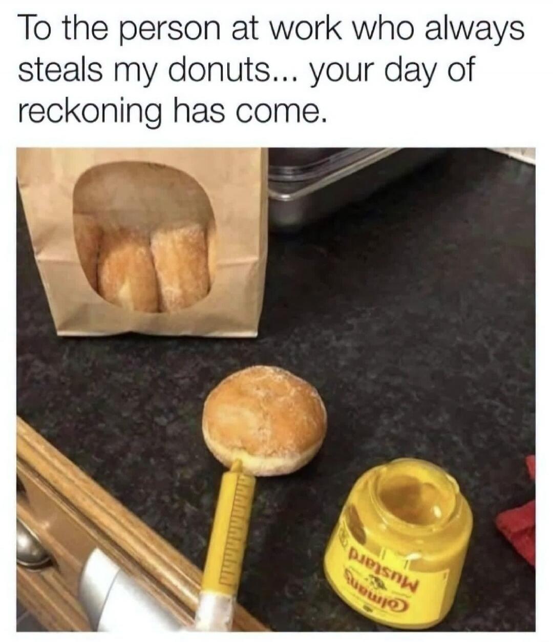 To the person at work who always steals my donuts... your day of reckoning has come.