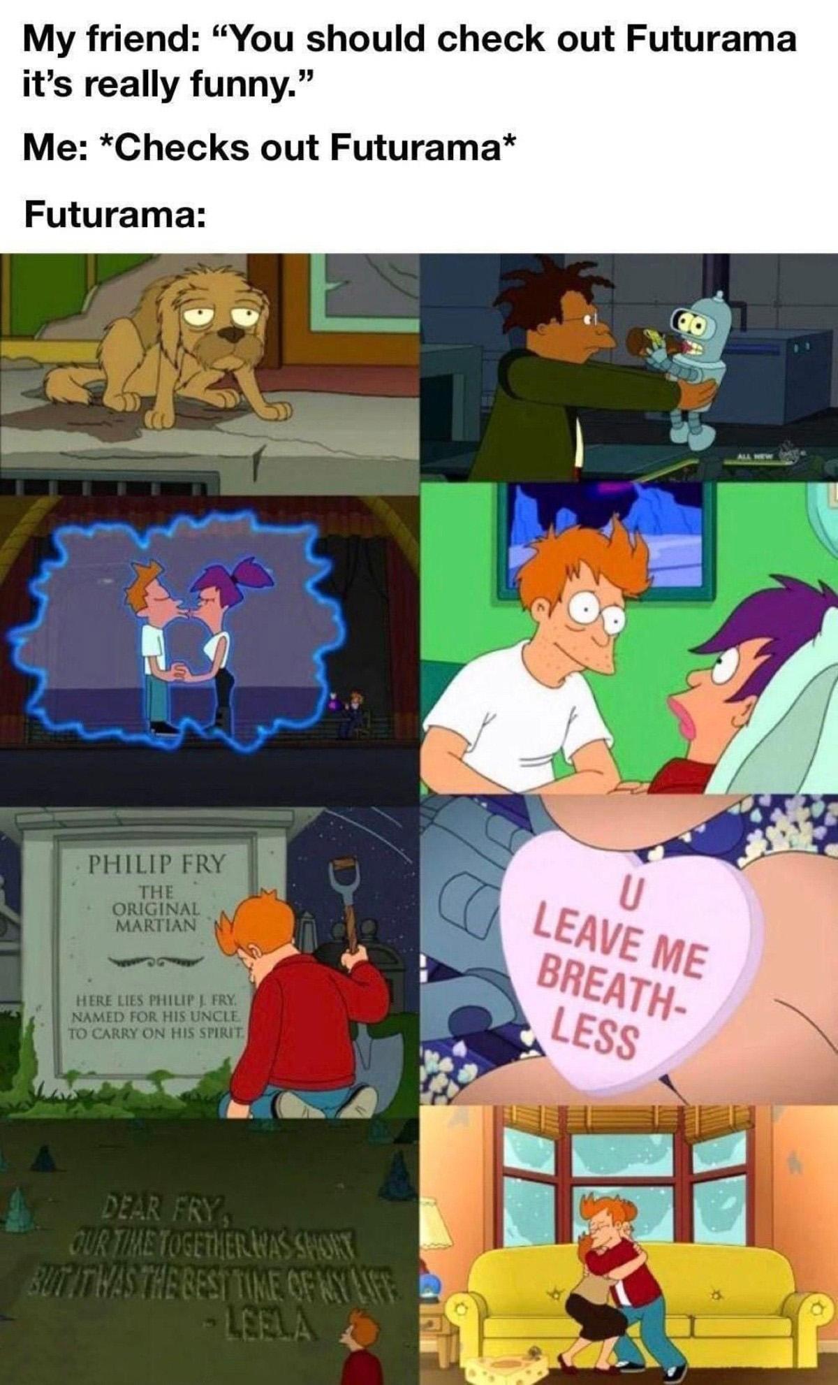 My friend You should check out Futurama its really funny Me Checks out Futurama Futurama