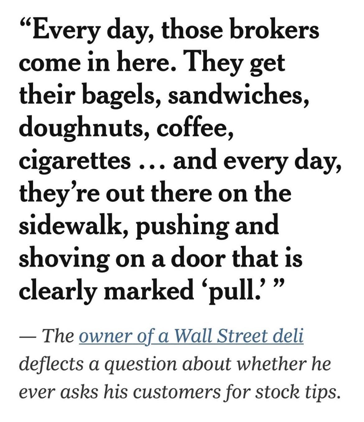 Every day those brokers come in here They get their bagels sandwiches doughnuts coffee cigarettes and every day theyre out there on the sidewalk pushing and shoving on a door that is clearly marked pull The owner of a Wall Street deli deflects a question about whether he ever asks his customers for stock tips