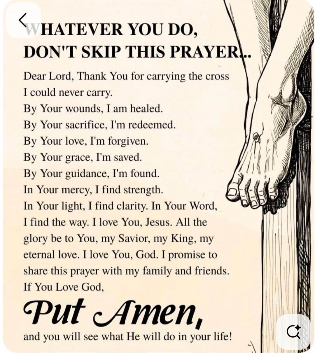 WHATEVER YOU DO, DON'T SKIP THIS PRAYER..

Dear Lord, Thank You for carrying the cross I could never carry. By Your wounds, I am healed. By Your sacrifice, I'm redeemed. By Your love, I'm forgiven. By Your grace, I'm saved. By Your guidance, I’m found. In Your mercy, I find strength. In Your light, I find clarity. In Your Word, I find the way. I lo