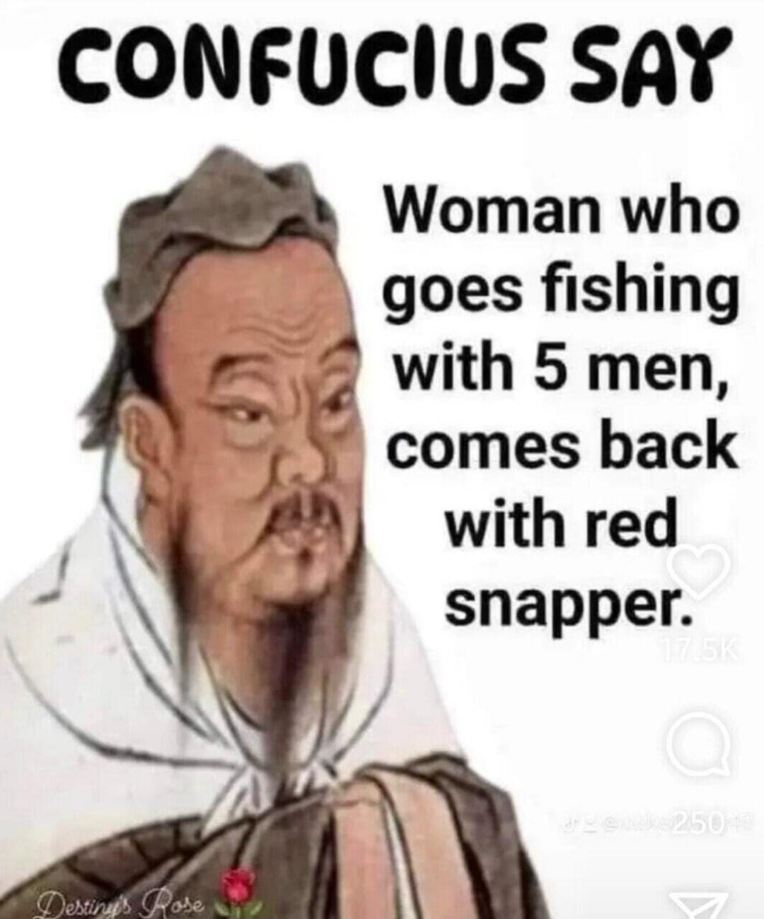 CONFUCIUS SAY Woman who goes fishing with 5 men, comes back with red snapper.