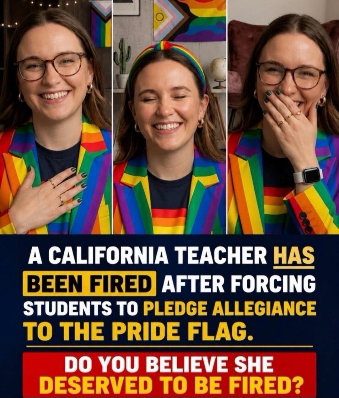 A CALIFORNIA TEACHER HAS BEEN FIRED AFTER FORCING STUDENTS TO PLEDGE ALLEGIANCE TO THE PRIDE FLAG. DO YOU BELIEVE SHE DESERVED TO BE FIRED?