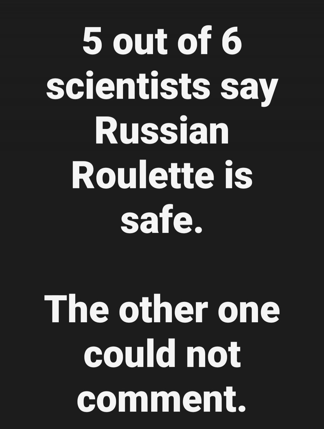 5 out of 6 scientists say Russian Roulette is safe. The other one could not comment.