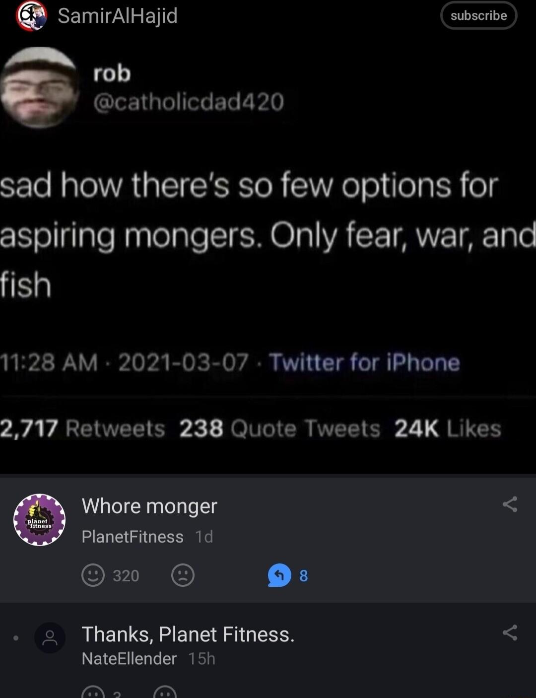 samirAlHajid subscribe _ rob e CIEIGBIGEL E sad how theres so few options for aspiring mongers Only fear war and fish 1128 AM 2021 03 07 Twitter for iPhone 7y A VAREIUVELTER Je VTR VEETCR 21 SR Whore monger PlanetFitness 1d Qo 13 Thanks Planet Fitness NateEllender 151 P