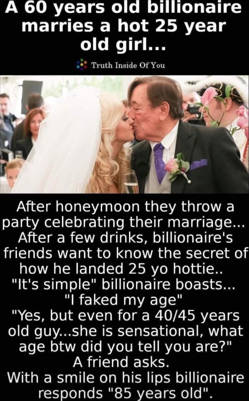 A 60 years old billionaire marries a hot 25 year old girl Truth Inside Of You After honeymoon they throw a party celebrating their marriage After a few drinks billionaires friends want to know the secret of how he landed 25 yo hottie Its simple billionaire boasts l faked my age Yes but even for a 4045 years os e NV o N EERTa Y Tuo A ET MR o1 age btw did you tell you are A friend asks With a smile 