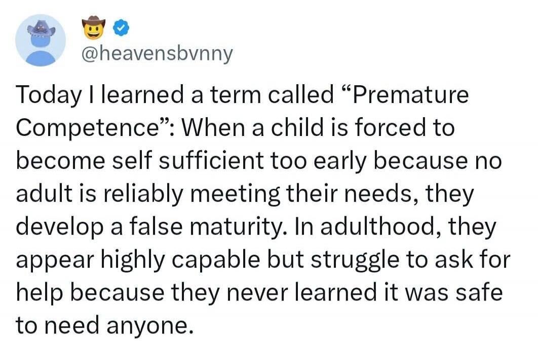Today I learned a term called “Premature Competence”: When a child is forced to become self sufficient too early because no adult is reliably meeting their needs, they develop a false maturity. In adulthood, they appear highly capable but struggle to ask for help because they never learned it was safe to need anyone.