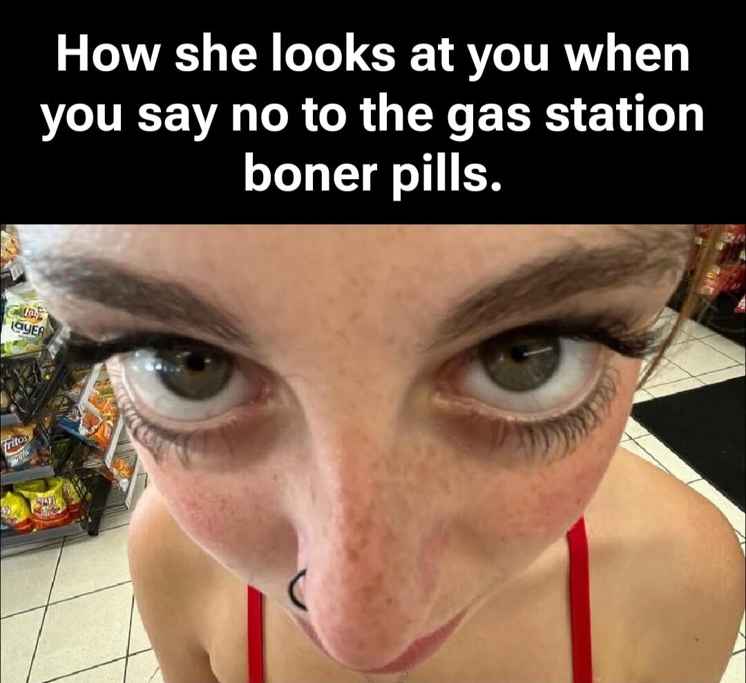 How she looks at you when you say no to the gas station boner pills.