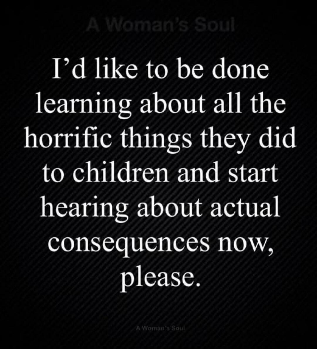 I’d like to be done learning about all the horrific things they did to children and start hearing about actual consequences now, please.
