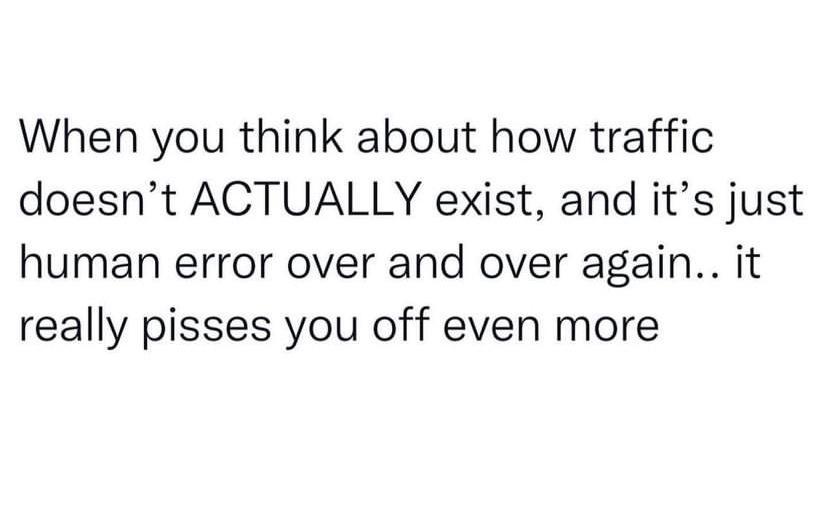 When you think about how traffic doesnt ACTUALLY exist and its just human error over and over again it really pisses you off even more