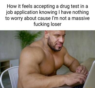 How it feels accepting a drug test in a job application knowing have nothing to worry about cause Im not a massive fucking loser