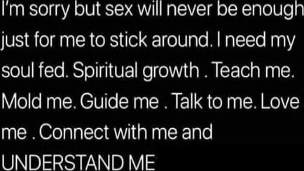 I'm sorry but sex will never be enough just for me to stick around. I need my soul fed. Spiritual growth. Teach me. Mold me. Guide me. Talk to me. Love me. Connect with me and UNDERSTAND ME
Session ID: 1056178.
