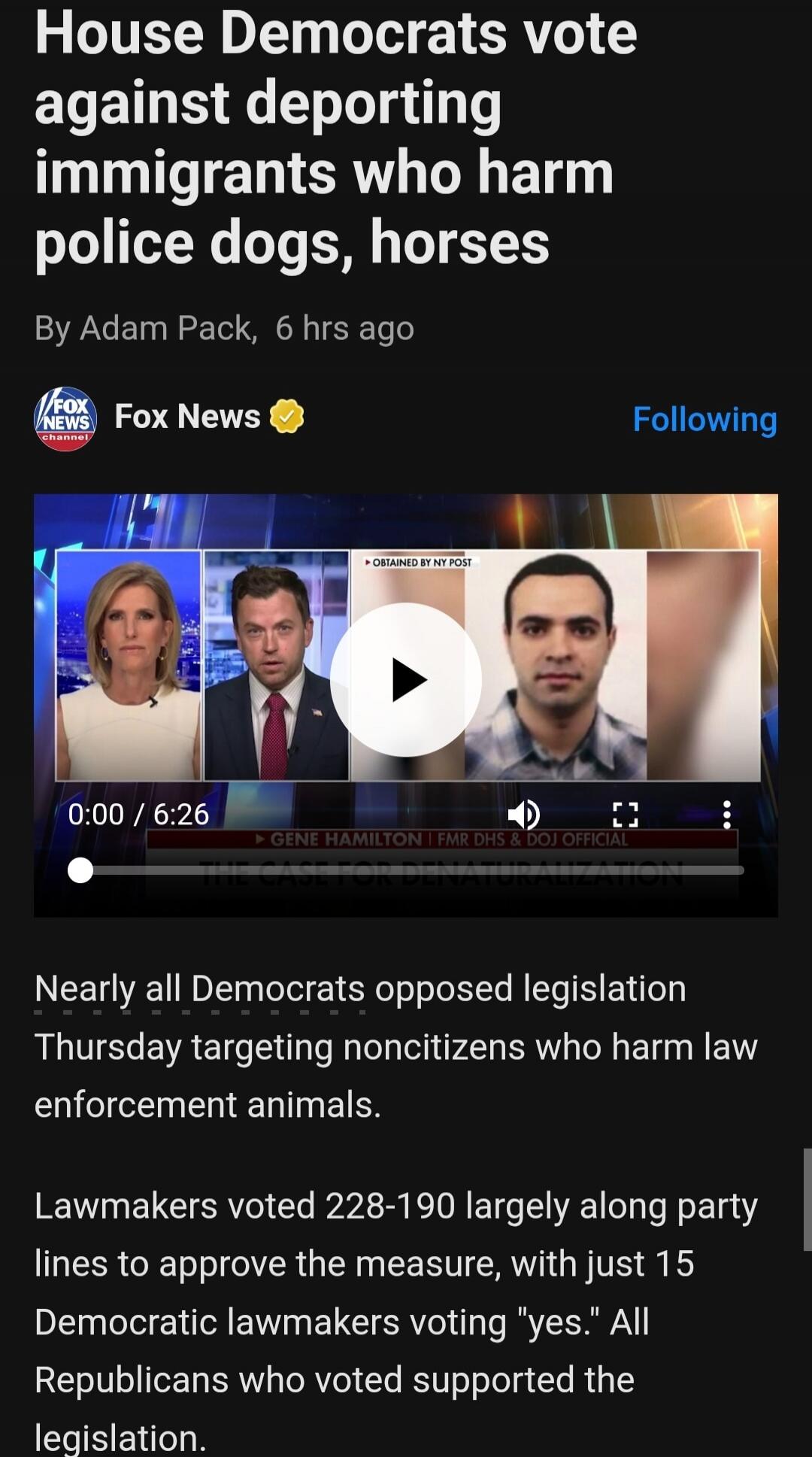 House Democrats vote against deporting immigrants who harm police dogs, horses. By Adam Pack, 6 hrs ago. Fox News. OBTAINED BY NY POST. GENE HAMILTON | FMR DHS & DOJ OFFICIAL. Nearly all Democrats opposed legislation Thursday targeting noncitizens who harm law enforcement animals. Lawmakers voted 228-190 largely along party lines to approve the mea
