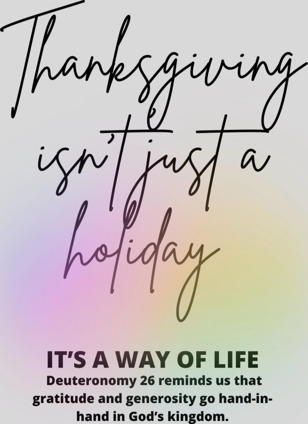 Thanksgiving isn't just a holiday. IT'S A WAY OF LIFE Deuteronomy 26 reminds us that gratitude and generosity go hand-in-hand in God's kingdom.