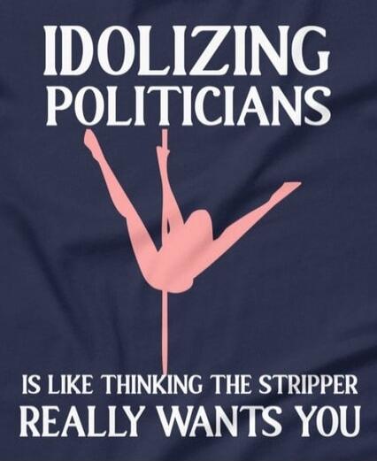IDOLIZING POLITICIANS
IS LIKE THINKING THE STRIPPER
REALLY WANTS YOU