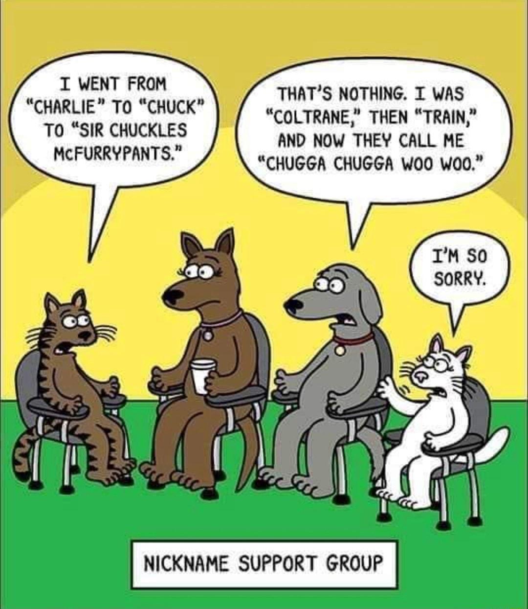 T WENT FROM CHARLIE TO CHUCK T0 SIR CHUCKLES MCFURRYPANTS THATS NOTHING T WAS COLTRANE THEN TRAIN AND NOW THEY CALL ME CHUGGA CHUGGA WOO W00 NICKNAME SUPPORT GROUP