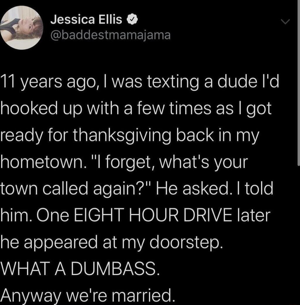 NEESTERSIIEY QLEL L EINEIEINE 11 years ago was texting a dude Id hooked up with a few times as got CELARGERISVglel oFle g lalN hometown l forget whats your town called again He asked told him One EIGHT HOUR DRIVE later ACEEToJolcE T 1d g VR e ooS1To R WHAT A DUMBASS Anyway were married