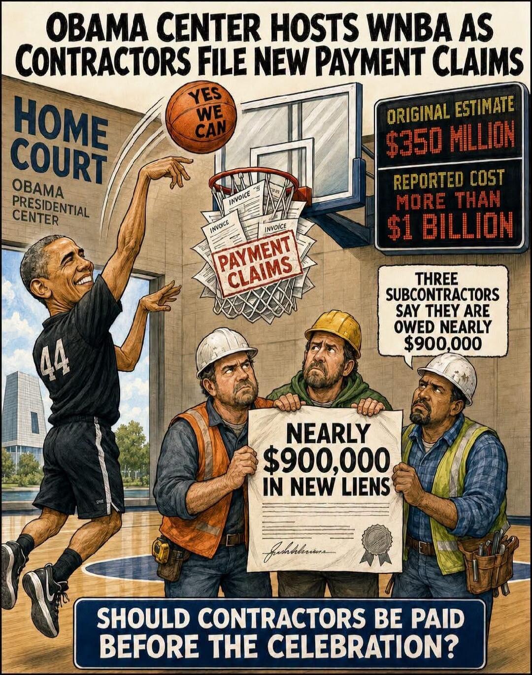 OBAMA CENTER HOSTS WNBA AS CONTRACTORS FILE NEW PAYMENT CLAIMS. HOME COURT. OBAMA PRESIDENTIAL CENTER. YES WE CAN. INVOICE. PAYMENT CLAIMS. ORIGINAL ESTIMATE $350 MILLION. REPORTED COST MORE THAN $1 BILLION. THREE SUBCONTRACTORS SAY THEY ARE OWED NEARLY $900,000. NEARLY $900,000 IN NEW LIENS. SHOULD CONTRACTORS BE PAID BEFORE THE CELEBRATION? 44.