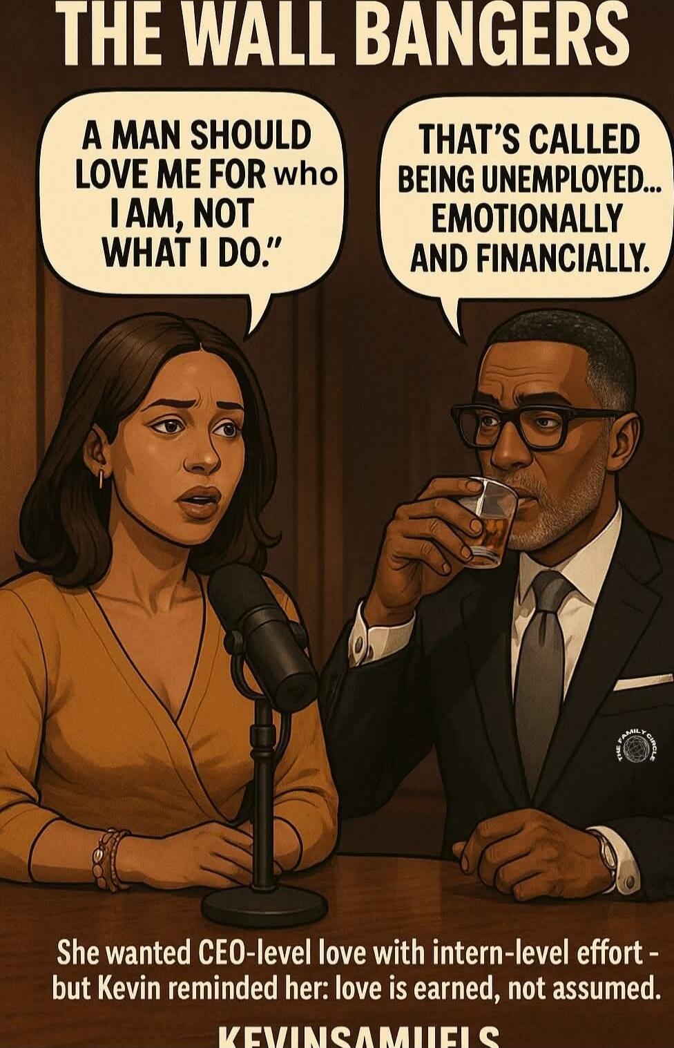 THE WALL BANGERS
A MAN SHOULD LOVE ME FOR WHO I AM, NOT WHAT I DO.
THAT’S CALLED BEING UNEMPLOYED... EMOTIONALLY AND FINANCIALLY.
She wanted CEO-level love with intern-level effort - but Kevin reminded her: love is earned, not assumed.