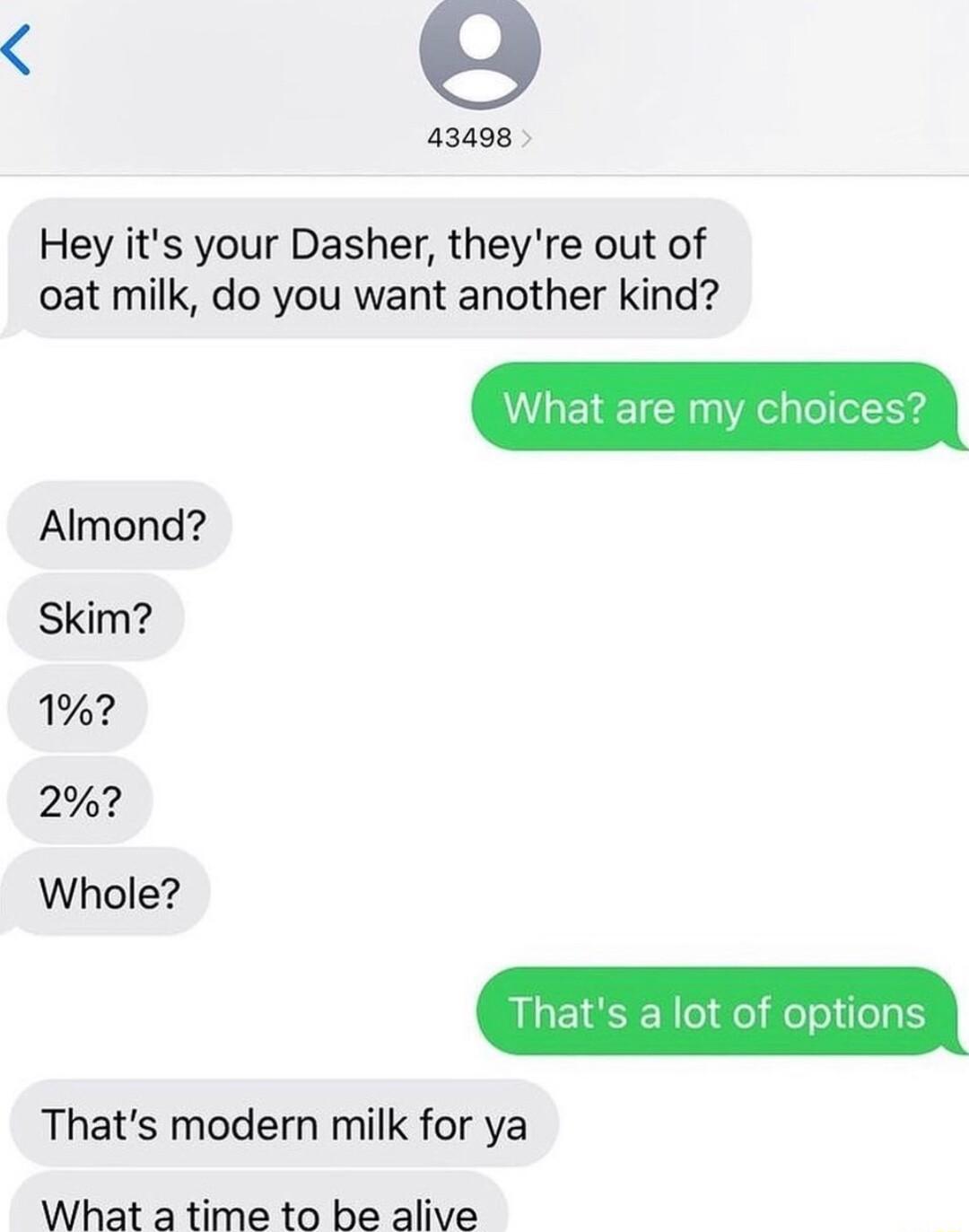 S 43498 Hey its your Dasher theyre out of oat milk do you want another kind Almond Skim 1 2 Whole Thats a lot of options Thats modern milk for ya What a time to be alive