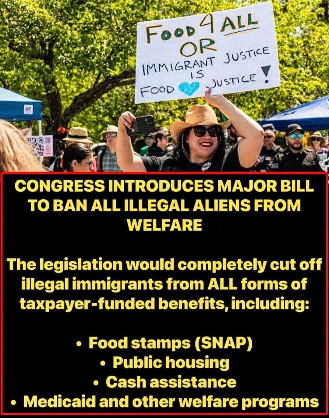 FOOD 4 ALL OR IMMIGRANT JUSTICE IS FOOD JUSTICE ! CONGRESS INTRODUCES MAJOR BILL TO BAN ALL ILLEGAL ALIENS FROM WELFARE. The legislation would completely cut off illegal immigrants from ALL forms of taxpayer-funded benefits, including: Food stamps (SNAP), Public housing, Cash assistance, Medicaid and other welfare programs.