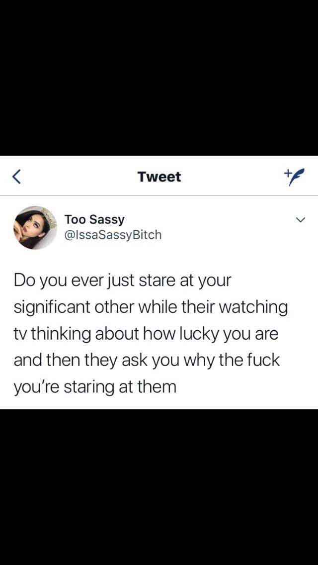 A Too Sassy IssaSassyBitch Do you ever just stare at your significant other while their watching tv thinking about how lucky you are and then they ask you why the fuck youre staring at them