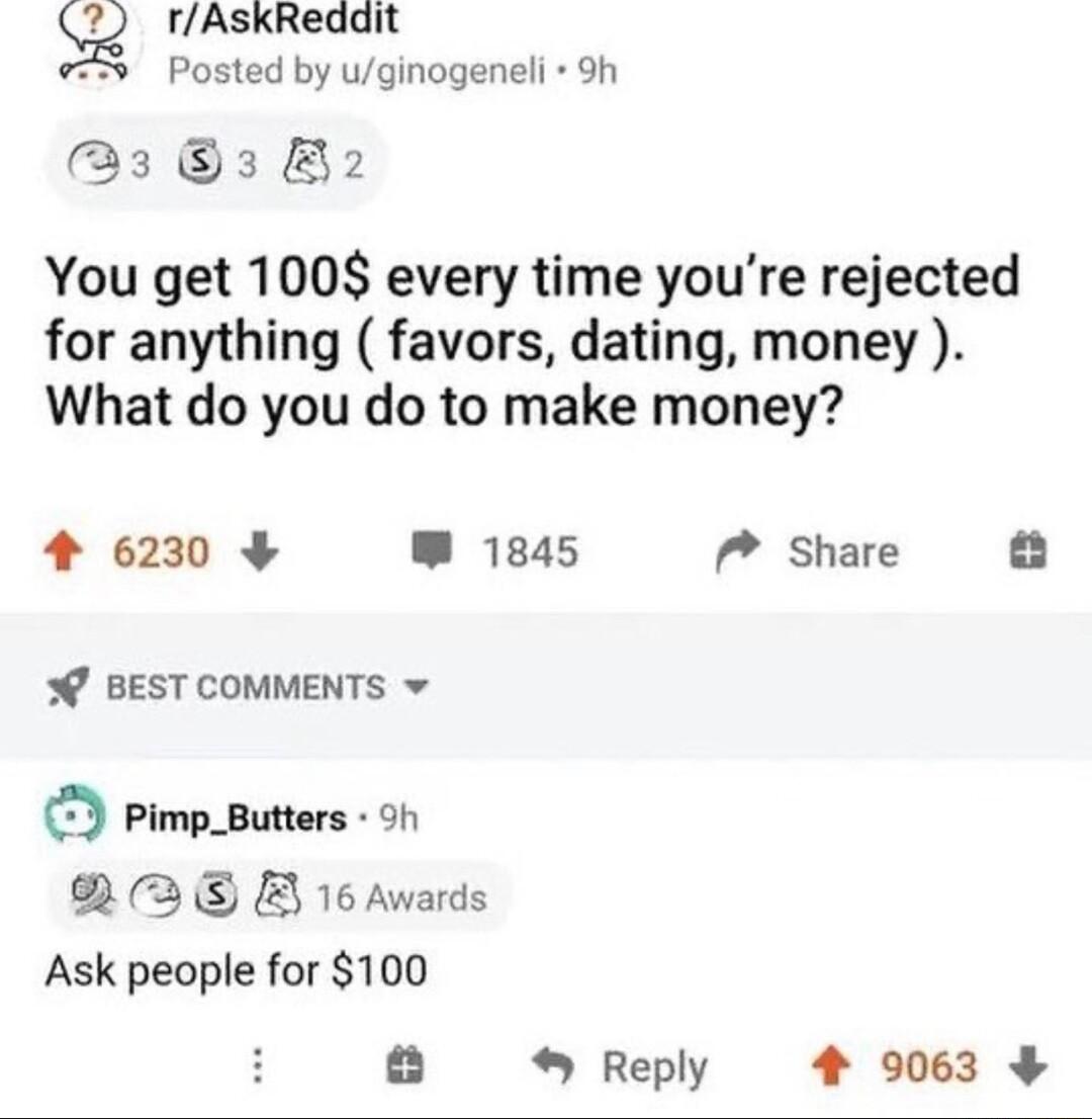 SQ rAskRedait Posted by uginogeneli 9h 3 3 B2 You get 100 every time youre rejected for anything favors dating money What do you do to make money 4 6230 W 1845 7 Share BEST COMMENTS v Pimp_Butters oy RRE B 16Awards Ask people for 100 Reply 4 9063
