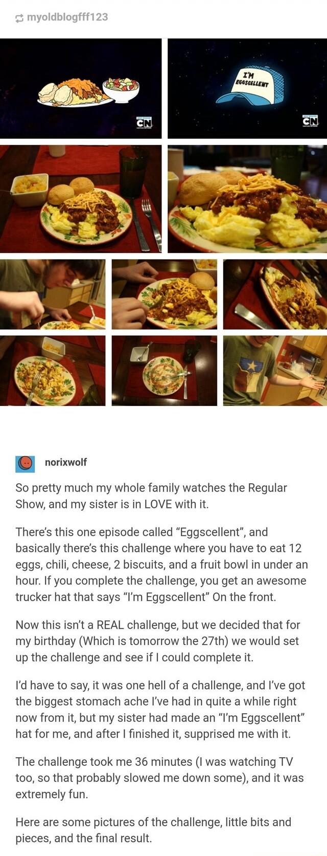 u norixwolf So pretty much my whole family watches the Regular Show and my sister is in LOVE with it Theres this one episode called Eggscellent and basically theres this challenge where you have to eat 12 eggs chil cheese 2 biscuits and a fruit bowl in under an hour If you complete the challenge you get an awesome trucker hat that says Im Eggscellent On the front Now this isnt a REAL challenge but