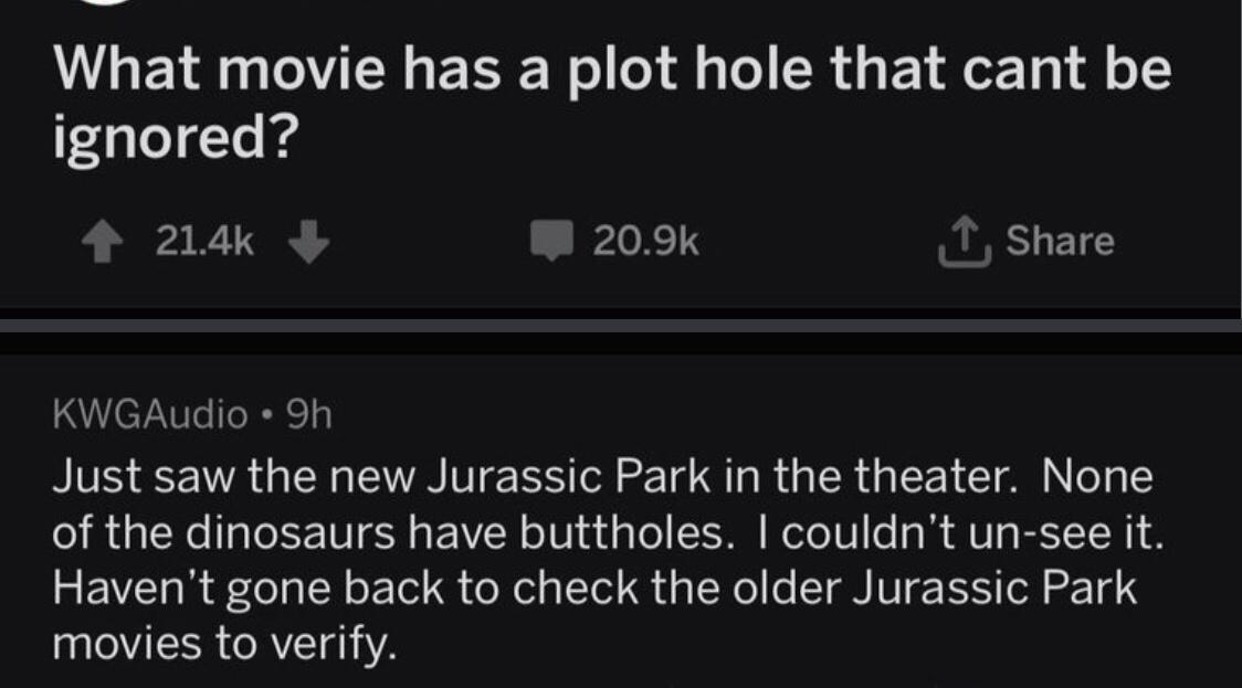g 1 AskReddit uPsSFace 13 What movie has a plot hole that cant be ignored 214k _JPILTS Share KWGAudio 9h Just saw the new Jurassic Park in the theater None of the dinosaurs have buttholes couldnt un see it Havent gone back to check the older Jurassic Park movies to verify Reply 4 183k