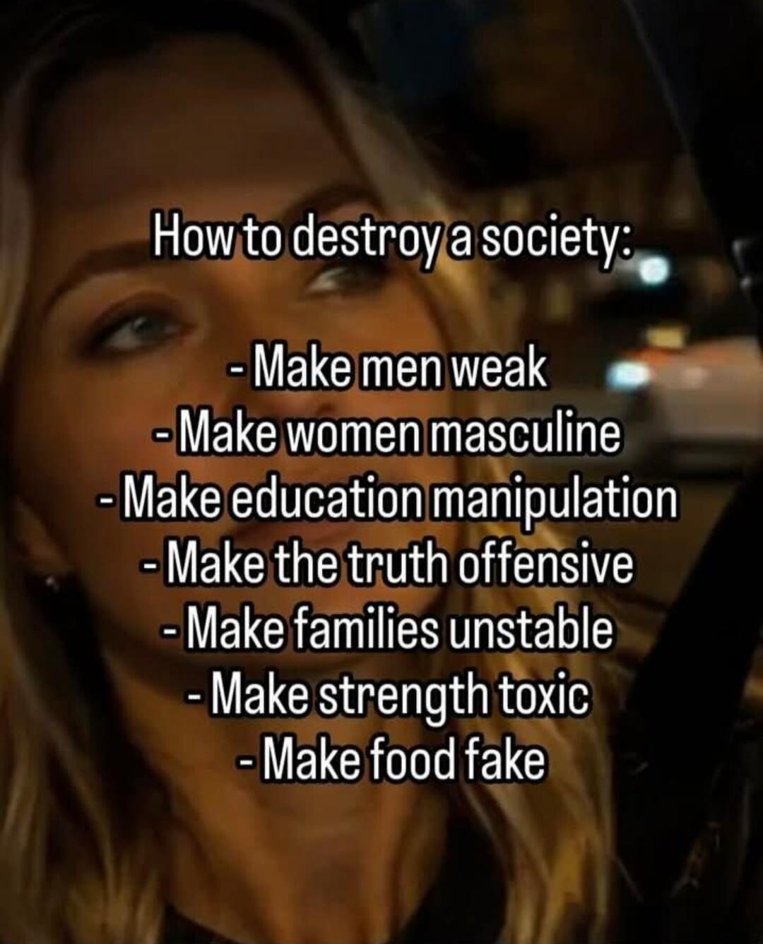 How to destroy a society: - Make men weak - Make women masculine - Make education manipulation - Make the truth offensive - Make families unstable - Make strength toxic - Make food fake