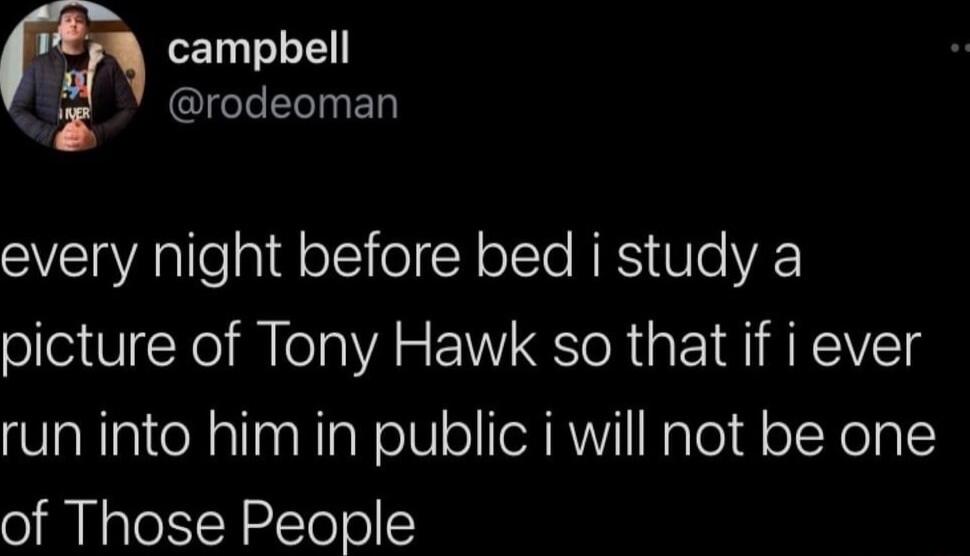 e L rodeoman every night before bed i study a picture of Tony Hawk so that if i ever run into him in public i will not be one of Those People