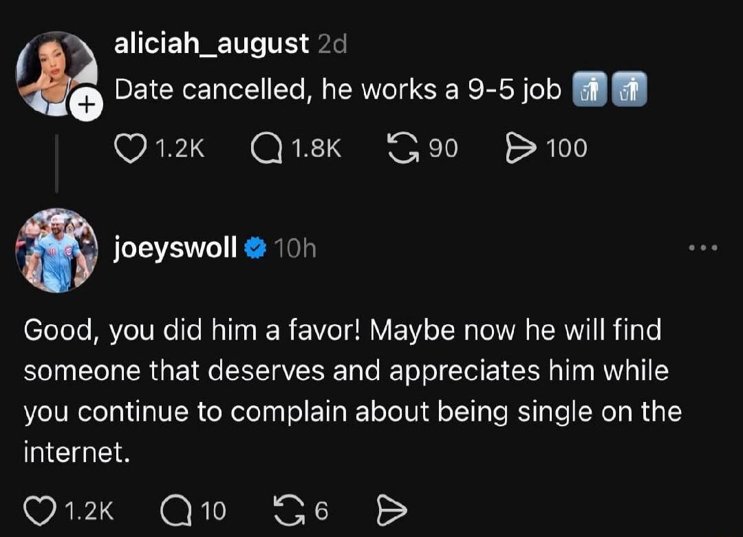 alicia_august 2d Date cancelled, he works a 9-5 job. joeyswoll 10h Good, you did him a favor! Maybe now he will find someone that deserves and appreciates him while you continue to complain about being single on the internet.