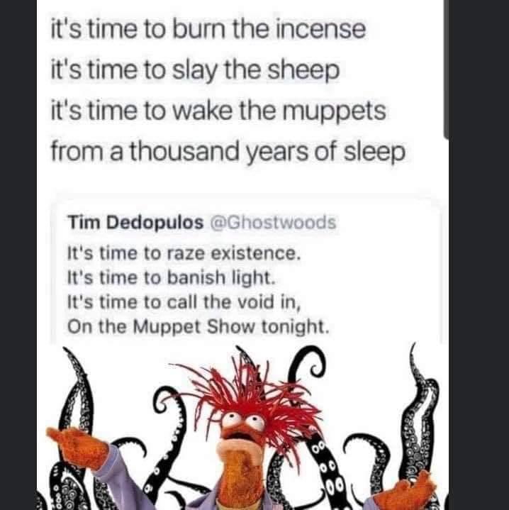 its time to burn the incense its time to slay the sheep its time to wake the muppets from a thousand years of sleep Tim Dedopulos Its time to raze existence Its time to banish light Its time to call the void in On the Muppet Show tonight