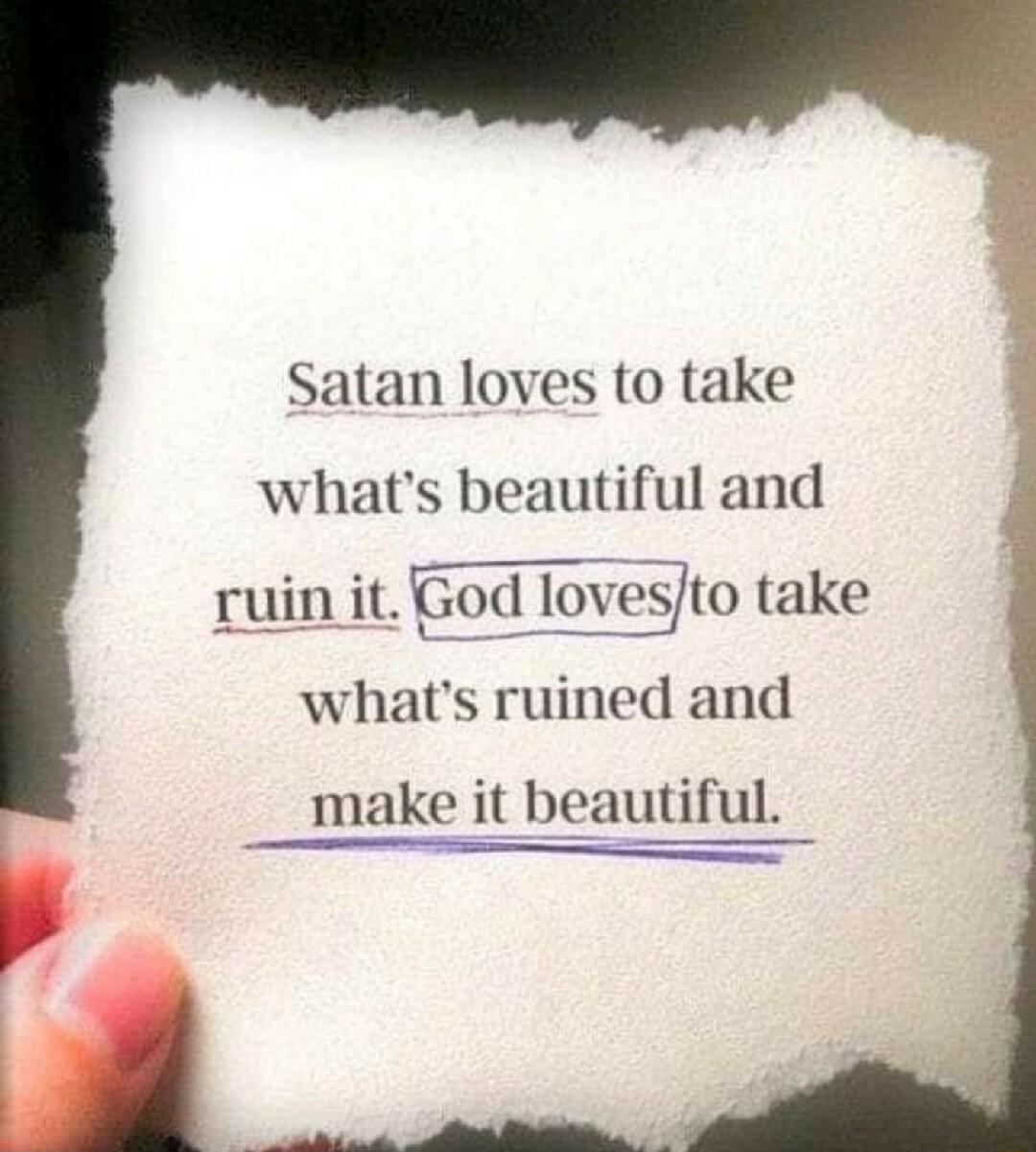Satan loves to take whats beautiful and ruin it God lovesjto take whats ruined and make it beautiful