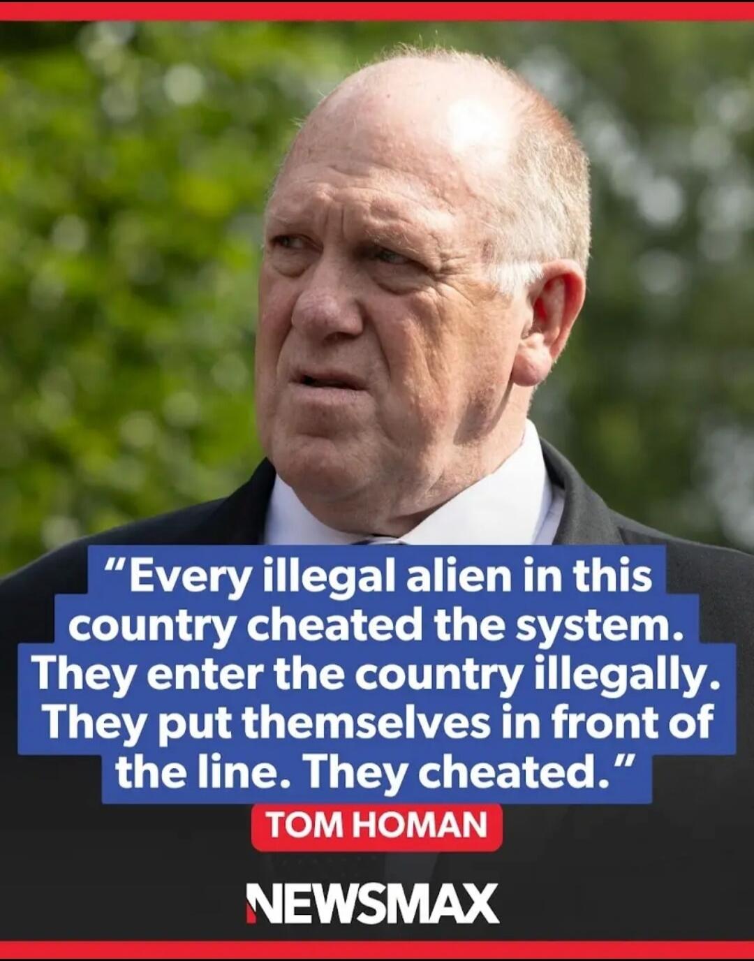 Every illegal alien in this country cheated the system. They enter the country illegally. They put themselves in front of the line. They cheated. TOM HOMAN NEWSMAX