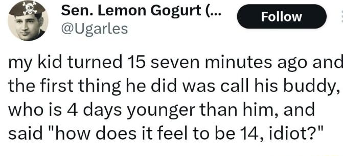4 SenLemon Gogurt Ugarles my kid turned 15 seven minutes ago and the first thing he did was call his buddy who is 4 days younger than him and said how does it feel to be 14 idiot