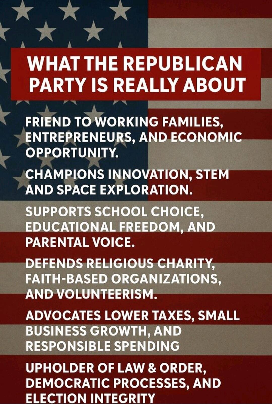 WHAT THE REPUBLICAN PARTY IS REALLY ABOUT

FRIEND TO WORKING FAMILIES, ENTREPRENEURS, AND ECONOMIC OPPORTUNITY.

CHAMPIONS INNOVATION, STEM AND SPACE EXPLORATION.

SUPPORTS SCHOOL CHOICE, EDUCATIONAL FREEDOM, AND PARENTAL VOICE.

DEFENDS RELIGIOUS CHARITY, FAITH-BASED ORGANIZATIONS, AND VOLUNTEERISM.

ADVOCATES LOWER TAXES, SMALL BUSINESS GROWTH, A